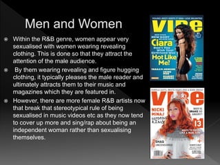  Within the R&B genre, women appear very
sexualised with women wearing revealing
clothing. This is done so that they attract the
attention of the male audience.
 By them wearing revealing and figure hugging
clothing, it typically pleases the male reader and
ultimately attracts them to their music and
magazines which they are featured in.
 However, there are more female R&B artists now
that break that stereotypical rule of being
sexualised in music videos etc as they now tend
to cover up more and sing/rap about being an
independent woman rather than sexualising
themselves.
 