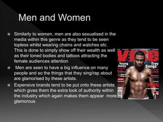  Similarly to women, men are also sexualised in the
media within this genre as they tend to be seen
topless whilst wearing chains and watches etc.
This is done to simply show off their wealth as well
as their toned bodies and tattoos attracting the
female audiences attention
 Men are seen to have a big influence on many
people and so the things that they sing/rap about
are glamorised by these artists.
 Expensive brands tend to be put onto these artists
which gives them the extra look of authority within
the industry which again makes them appear more
glamorous
 