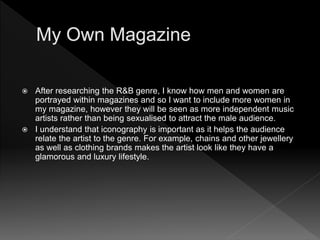  After researching the R&B genre, I know how men and women are
portrayed within magazines and so I want to include more women in
my magazine, however they will be seen as more independent music
artists rather than being sexualised to attract the male audience.
 I understand that iconography is important as it helps the audience
relate the artist to the genre. For example, chains and other jewellery
as well as clothing brands makes the artist look like they have a
glamorous and luxury lifestyle.
 