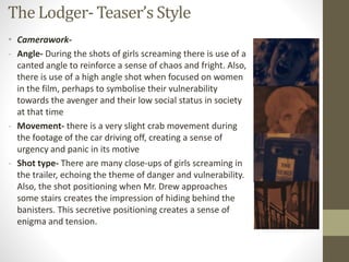 The Lodger- Teaser’s Style
• Camerawork-
- Angle- During the shots of girls screaming there is use of a
canted angle to reinforce a sense of chaos and fright. Also,
there is use of a high angle shot when focused on women
in the film, perhaps to symbolise their vulnerability
towards the avenger and their low social status in society
at that time
- Movement- there is a very slight crab movement during
the footage of the car driving off, creating a sense of
urgency and panic in its motive
- Shot type- There are many close-ups of girls screaming in
the trailer, echoing the theme of danger and vulnerability.
Also, the shot positioning when Mr. Drew approaches
some stairs creates the impression of hiding behind the
banisters. This secretive positioning creates a sense of
enigma and tension.
 