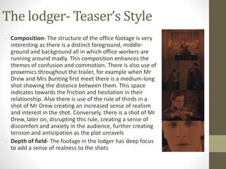 The lodger- Teaser’s Style
- Composition- The structure of the office footage is very
interesting as there is a distinct foreground, middle-
ground and background all in which office workers are
running around madly. This composition enhances the
themes of confusion and commotion. There is also use of
proxemics throughout the trailer, for example when Mr
Drew and Mrs Bunting first meet there is a medium-long
shot showing the distance between them. This space
indicates towards the friction and hesitation in their
relationship. Also there is use of the rule of thirds in a
shot of Mr Drew creating an increased sense of realism
and interest in the shot. Conversely, there is a shot of Mr
Drew, later on, disrupting this rule, creating a sense of
discomfort and anxiety in the audience, further creating
tension and anticipation as the plot unravels
- Depth of field- The footage in the lodger has deep focus
to add a sense of realness to the shots
 