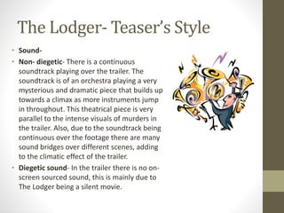The Lodger- Teaser’s Style
• Sound-
• Non- diegetic- There is a continuous
soundtrack playing over the trailer. The
soundtrack is of an orchestra playing a very
mysterious and dramatic piece that builds up
towards a climax as more instruments jump
in throughout. This theatrical piece is very
parallel to the intense visuals of murders in
the trailer. Also, due to the soundtrack being
continuous over the footage there are many
sound bridges over different scenes, adding
to the climatic effect of the trailer.
• Diegetic sound- In the trailer there is no on-
screen sourced sound, this is mainly due to
The Lodger being a silent movie.
 