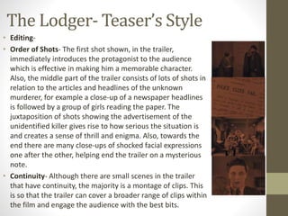The Lodger- Teaser’s Style
• Editing-
• Order of Shots- The first shot shown, in the trailer,
immediately introduces the protagonist to the audience
which is effective in making him a memorable character.
Also, the middle part of the trailer consists of lots of shots in
relation to the articles and headlines of the unknown
murderer, for example a close-up of a newspaper headlines
is followed by a group of girls reading the paper. The
juxtaposition of shots showing the advertisement of the
unidentified killer gives rise to how serious the situation is
and creates a sense of thrill and enigma. Also, towards the
end there are many close-ups of shocked facial expressions
one after the other, helping end the trailer on a mysterious
note.
• Continuity- Although there are small scenes in the trailer
that have continuity, the majority is a montage of clips. This
is so that the trailer can cover a broader range of clips within
the film and engage the audience with the best bits.
 