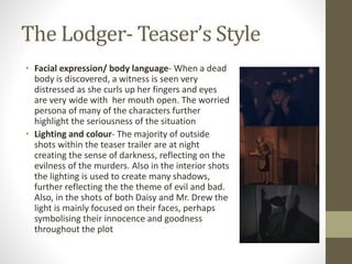 The Lodger- Teaser’s Style
• Facial expression/ body language- When a dead
body is discovered, a witness is seen very
distressed as she curls up her fingers and eyes
are very wide with her mouth open. The worried
persona of many of the characters further
highlight the seriousness of the situation
• Lighting and colour- The majority of outside
shots within the teaser trailer are at night
creating the sense of darkness, reflecting on the
evilness of the murders. Also in the interior shots
the lighting is used to create many shadows,
further reflecting the the theme of evil and bad.
Also, in the shots of both Daisy and Mr. Drew the
light is mainly focused on their faces, perhaps
symbolising their innocence and goodness
throughout the plot
 