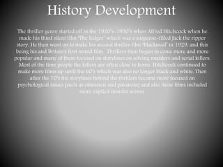 History Development
The thriller genre started off in the 1920’s-1930’s when Alfred Hitchcock when he
made his third silent film ‘The lodger’ which was a suspense-filled Jack the ripper
story. He then went on to make his second thriller film ‘Blackmail’ in 1929, and this
being his and Britain's first sound film. Thrillers then began to come more and more
popular and many of them focused on storylines on solving murders and serial killers.
Most of the time people the killers are often close to home. Hitchcock continued to
make more films up until the 60’s which was also no longer black and white. Then
after the 70’s the storylines behind the thrillers became more focused on
psychological issues (such as obsession and paranoia) and also these films included
more explicit murder scenes.
 