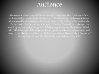 Audience
The target audience for thrillers are usually always 18+. This is because of the
violence and gruesome scenes it contains. It also has many psychological issues
which would be disturbing for the young viewers. The thriller will sometimes be
15+ but that’s if the scenes are not explicit. Thriller films will rarely be open to
watch by anyone under the age of 15. Both men and woman like thrillers I think.
Men like it because of the suspense the way you’re on the edge of your seats and
mystery but also for the action e.g. Violence, car chases. Woman like it because of
the suspense, mystery but also for the typical strong male lead.
 