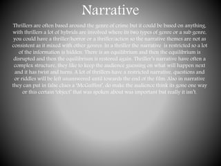 Narrative
Thrillers are often based around the genre of crime but it could be based on anything,
with thrillers a lot of hybrids are involved where its two types of genre or a sub genre,
you could have a thriller/horror or a thriller/action so the narrative themes are not as
consistent as it mixed with other genres. In a thriller the narrative is restricted so a lot
of the information is hidden. There is an equilibrium and then the equilibrium is
disrupted and then the equilibrium is restored again. Thriller’s narrative have often a
complex structure, they like to keep the audience guessing on what will happen next
and it has twist and turns. A lot of thrillers have a restricted narrative, questions and
or riddles will be left unanswered until towards the end of the film. Also in narrative
they can put in false clues a ‘McGuffins’, do make the audience think its gone one way
or this certain ‘object’ that was spoken about was important but really it isn’t.
 