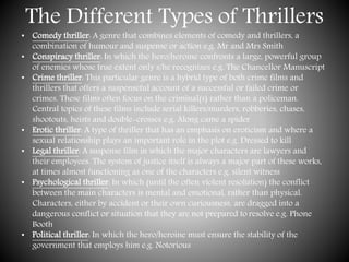 The Different Types of Thrillers
• Comedy thriller: A genre that combines elements of comedy and thrillers, a
combination of humour and suspense or action e.g. Mr and Mrs Smith
• Conspiracy thriller: In which the hero/heroine confronts a large, powerful group
of enemies whose true extent only s/he recognizes e.g. The Chancellor Manuscript
• Crime thriller: This particular genre is a hybrid type of both crime films and
thrillers that offers a suspenseful account of a successful or failed crime or
crimes. These films often focus on the criminal(s) rather than a policeman.
Central topics of these films include serial killers/murders, robberies, chases,
shootouts, heists and double-crosses e.g. Along came a spider
• Erotic thriller: A type of thriller that has an emphasis on eroticism and where a
sexual relationship plays an important role in the plot e.g. Dressed to kill
• Legal thriller: A suspense film in which the major characters are lawyers and
their employees. The system of justice itself is always a major part of these works,
at times almost functioning as one of the characters e.g. silent witness
• Psychological thriller: In which (until the often violent resolution) the conflict
between the main characters is mental and emotional, rather than physical.
Characters, either by accident or their own curiousness, are dragged into a
dangerous conflict or situation that they are not prepared to resolve e.g. Phone
Booth
• Political thriller: In which the hero/heroine must ensure the stability of the
government that employs him e.g. Notorious
 