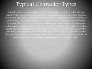Typical Character Types
In thrillers there are several characters which usually are involved in the plot and
narrative, there is almost always a hero type character who is usually a man and they
re store the equilibrium. This person is probably just a normal everyday person who is
‘in the wrong place at the wrong time’ or a police officer. Another word for this is a
Protagonist. Then there is the antagonist (villain) who creates the narrative disruption
and is usually psychotic but extremely clever. Then there is the victim who is usually a
female who is most threatened by the villain and they’re usually not really involved in
the whole crime situation. You also have the donor, the helper, the dispatcher and the
false hero. Not all of these necessarily have to be the main characters or even in it at all
but these are just the usual type of characters that re in the narrative.
 