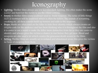 Iconography
• Lighting: Thriller films always use low key/dim/dark lighting, this often makes the scene
scarier and hard for the victim to see the villain coming.
• Sound: In thriller films sound is always used to build suspense. The noise of little things
such as footsteps will be loudened which is often the killers. The sounds of screaming,
creaking etc. all these sounds build up tension and adds to the suspense.
• Props: Masks are often used on the killer to hide their identity which always creates an
enigma code for the audience and has them thinking who it is throughout the film and also
it is easier to use a mask to make the killer more distinctive from far so they are easier to
identify and always gives the victims a chance to run before they get near. Blood and
weapons are also used a lot which creates the gruesome/death scenes in the films.
• Setting: Thriller films are usually set in isolated and abandoned areas, this gives the victims
no hope of escaping from them.
 