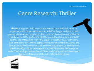 Genre Research: Thriller
Thriller is a genre of fiction that is known to promote high levels of
suspense and intense excitement. In a thriller the general plot is that
protagonists are put up against villains who are having a constant battle.
Usually towards the end of the plot the protagonists are determined to
destroy the antagonists with various plot twists that occur in thrillers.
Part of the allure of thrillers comes from not only what their stories are
about, but also how they are told. Some characteristics of a thriller film
genre are: High stakes, non-stop action, plot twists that both surprise
and excite, settings that are both vibrant and exotic, and an intense pace
that never lets up until the adrenalin packed climax.
Zack Morgan-Vinciguerra
 