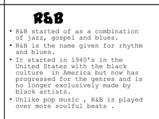 R&BR&B started of as a combination of jazz, gospel and blues.R&B is the name given for rhythm and blues. It started in 1940’s in the United States with the black culture  in America but now has progressed for the genres and is no longer exclusively made by black artists.Unlike pop music , R&B is played over more soulful beats .