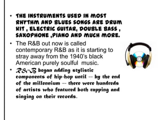 The instruments used in most rhythm and blues songs are drum kit , electric guitar, double bass , saxophone ,piano and much more. The R&B out now is called contemporary R&B as it is starting to stray away from the 1940’s black American purely soulful  music. R&B began adding stylistic components of hip-hop until -- by the end of the millennium -- there were hundreds of artists who featured both rapping and singing on their records. 