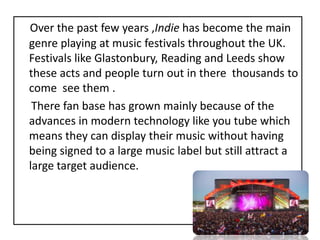 Over the past few years ,Indie has become the main genre playing at music festivals throughout the UK. Festivals like Glastonbury, Reading and Leeds show these acts and people turn out in there  thousands to come  see them .      There fan base has grown mainly because of the advances in modern technology like you tube which means they can display their music without having being signed to a large music label but still attract a large target audience.