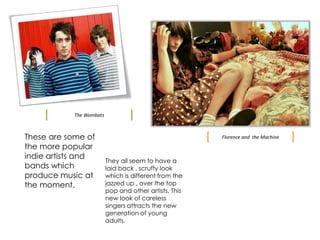 The WombatsThese are some of the more popular indie artists and bands which produce music at the moment. Florence and  the MachineThey all seem to have a laid back , scruffy look which is different from the jazzed up , over the top pop and other artists. This new look of careless singers attracts the new generation of young adults.