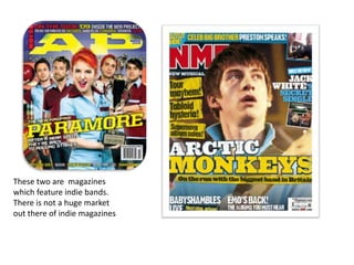 These two are  magazines which feature indie bands. There is not a huge market out there of indie magazines 
