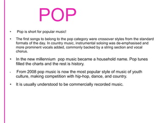 POP Pop is short for popular music! The first songs to belong to the pop category were crossover styles from the standard formats of the day. In country music, instrumental soloing was de-emphasised and more prominent vocals added, commonly backed by a string section and vocal chorus.In the new millennium  pop music became a household name. Pop tunes filled the charts and the rest is history. From 2008 pop music is now the most popular style of music of youth culture, making competition with hip-hop, dance, and country.It is usually understood to be commercially recorded music.