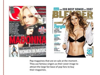 Pop magazines that are on sale at the moment . They use famous singers as their cover image to attract the large fan base of pop fans to buy their magazines.