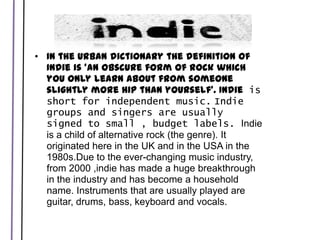 In the Urban dictionary the definition of Indie is 'an obscure form of rock which you only learn about from someone slightly more hip than yourself'. Indie is short for independent music.Indie groups and singers are usually signed to small , budget labels. Indie is a child of alternative rock (the genre). It originated here in the UK and in the USA in the 1980s.Due to the ever-changing music industry, from 2000 ,indie has made a huge breakthrough in the industry and has become a household name. Instruments that are usually played are guitar, drums, bass, keyboard and vocals. 