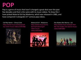 Pop is a genre of music that hasn’t changed a great deal over the past
few decades and that is the same with its music videos. To show this I
have picked Material Girl by Madonna, which was released in 1985, and
have compared it alongside 21st century pop videos.

Call My Name – Cheryl Cole        Material Girl - Madonna    She Makes Me Wanna - JLS
http://www.muzu.tv/cheryl/call-   http://www.muzu.tv/ma      http://www.muzu.tv/jls/jls-feat-
my-name-music-video/1376788/      donna/material-girl-       dev-she-makes-me-wanna-music-
                                  video-music-               video/1007280/
                                  video/1031933/
 