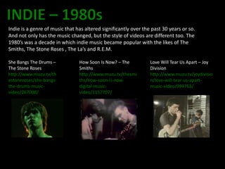 Indie is a genre of music that has altered significantly over the past 30 years or so.
And not only has the music changed, but the style of videos are different too. The
1980’s was a decade in which indie music became popular with the likes of The
Smiths, The Stone Roses , The La’s and R.E.M.

She Bangs The Drums –           How Soon Is Now? – The           Love Will Tear Us Apart – Joy
The Stone Roses                 Smiths                           Division
http://www.muzu.tv/th           http://www.muzu.tv/thesmi        http://www.muzu.tv/joydivisio
estoneroses/she-bangs-          ths/how-soon-is-now-             n/love-will-tear-us-apart-
the-drums-music-                digital-music-                   music-video/994763/
video/267008/                   video/1157707/
 
