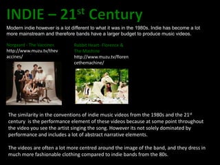 Modern indie however is a lot different to what it was in the 1980s. Indie has become a lot
more mainstream and therefore bands have a larger budget to produce music videos.

Norgaard - The Vaccines        Rabbit Heart- Florence &
http://www.muzu.tv/thev        The Machine
accines/                       http://www.muzu.tv/floren
                               cethemachine/




The similarity in the conventions of indie music videos from the 1980s and the 21st
century is the performance element of these videos because at some point throughout
the video you see the artist singing the song. However its not solely dominated by
performance and includes a lot of abstract narrative elements.

The videos are often a lot more centred around the image of the band, and they dress in
much more fashionable clothing compared to indie bands from the 80s.
 