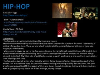 Rack City - Tyga
http://www.muzu.tv/tyga/
Ridin’ - Chamillionaire
http://www.muzu.tv/chamillionaire/ridin-music-
video/252228/
Candy Shop – 50 Cent
http://www.muzu.tv/50cent/candy-shop-music-
video/736519/
Conventions
•Hip-hop videos are very much dominated by image and money.
•A common convention of hip-hop videos is that the artist is the main focal point of the video. The majority of
shots are focused on them. There are also lots of variations in the camera shots used with lots of close-ups,
long shots, mid shots etc.
•Mise-en-scene plays a big part in hip-hop videos. Because they are often all about the image of the artist, they
are often dressed in expensive clothing. Particularly in the three videos I have focussed on, money is a large
element. In the Rack City video a lot of gold has been used to signify wealth and at one point he is even sat at a
table piled high with coins.
•Hip-hop videos by male artists often objectify women. Candy Shop emphasises this convention as all of the
women that feature in the video are dressed in next to nothing performing raunchy dance routines. The lyrics
are often very sexual too (50 Cent again) which is also shown through the skimpy clothing and dance routines.
• The majority of hip-hop videos are driven by image, money and sex.
 