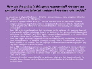 How are the artists in this genre represented? Are they sex
symbols? Are they talented musicians? Are they role models?
As an example of a typical R&B singer – Rihanna – she comes under many categories fitting the
stereotypical portrayal of the R&B genre.
- Rihanna is represented in a ‘rude girl’ ‘attitude’ way which she portrays to her audience
- She gives a message to girls that she does not get easily heartbroken and she has attitude
    towards anyone who attempts to emotionally break her – this is usually aimed at young
    teenage girls
- As an R&B artist, they always have their own image for the audience – for example, Beyoncé
    is very feminist and her main image show to her audience is that women should always stand
    up for what they believe in, and this is always represented conventionally in her music videos
    (e.g. always having women background dancers in her videos.)
- Most R&B singers are always represented in a sexual explicit way, portrayed by their music,
    lyrics and appearance. For example, their tight clothing show of their bodies for attraction
    and to be seen as sex symbols. Also the language used in the videos are sexually explicit. (e.g.
    trey songz – neighbours know my name)
- Due to R&B music being very slow beat songs, the singers usually have to have a good voice
    as it is the main aspect of the music. Looking at Rihanna as an artist, her voice is her main
    talent which is her main aspect of marketing, and her appearance and other factors make it
    better for record labels and for the artists herself to gain fans. R&B artist all have to have
    some sort of talent
- They are role models targeted at different audiences relating to their talent and music. For
    example, Beyoncé would be aimed at single women to stand up and be independent in a
    feminism view.
 
