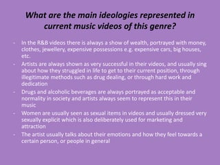 What are the main ideologies represented in
        current music videos of this genre?
-   In the R&B videos there is always a show of wealth, portrayed with money,
    clothes, jewellery, expensive possessions e.g. expensive cars, big houses,
    etc.
-   Artists are always shown as very successful in their videos, and usually sing
    about how they struggled in life to get to their current position, through
    illegitimate methods such as drug dealing, or through hard work and
    dedication
-   Drugs and alcoholic beverages are always portrayed as acceptable and
    normality in society and artists always seem to represent this in their
    music
-   Women are usually seen as sexual items in videos and usually dressed very
    sexually explicit which is also deliberately used for marketing and
    attraction
-   The artist usually talks about their emotions and how they feel towards a
    certain person, or people in general
 
