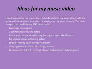 Ideas for my music video
I need to consider the conventions I should add into my music video to fit the
genre and show a clear indication of what genre my music video is. The main
things I could add into my R&B music video:
- Expensive possessions
- Good looking artist and actors
- Attitude performance reflecting the original artist like Rihanna
- Big houses shown within my video
- Show of money as an unimportant item
- Language used – such as sex, drugs, money
- Performance of artist – attitude shown and sarcastic body language
 