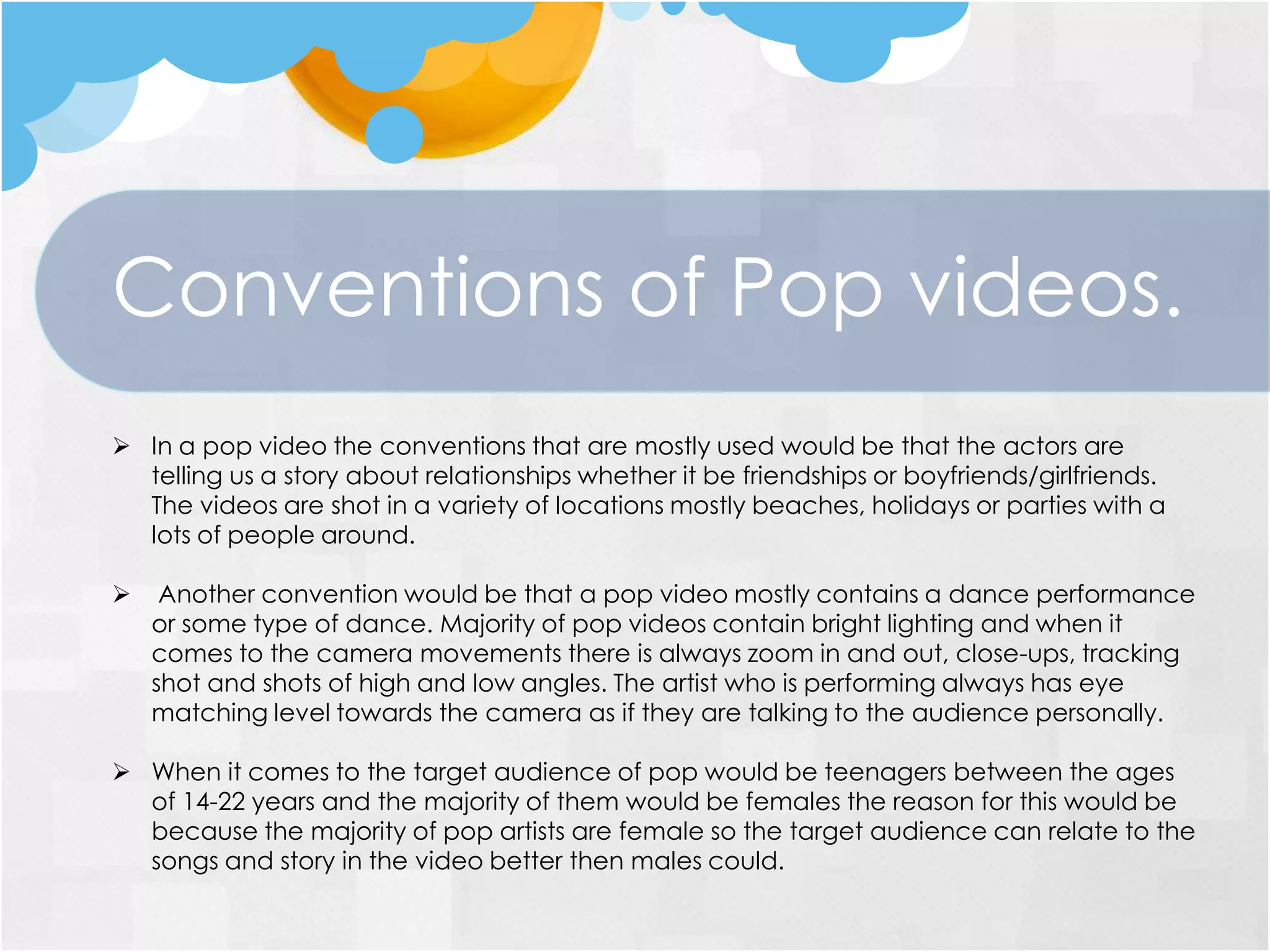 Conventions of Pop videos.
 In a pop video the conventions that are mostly used would be that the actors are
telling us a story about relationships whether it be friendships or boyfriends/girlfriends.
The videos are shot in a variety of locations mostly beaches, holidays or parties with a
lots of people around.
 Another convention would be that a pop video mostly contains a dance performance
or some type of dance. Majority of pop videos contain bright lighting and when it
comes to the camera movements there is always zoom in and out, close-ups, tracking
shot and shots of high and low angles. The artist who is performing always has eye
matching level towards the camera as if they are talking to the audience personally.
 When it comes to the target audience of pop would be teenagers between the ages
of 14-22 years and the majority of them would be females the reason for this would be
because the majority of pop artists are female so the target audience can relate to the
songs and story in the video better then males could.
 