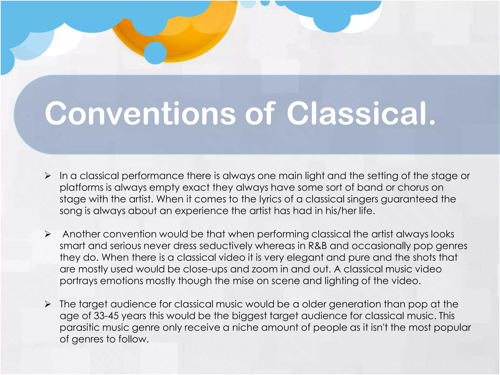 Conventions of Classical.
 In a classical performance there is always one main light and the setting of the stage or
platforms is always empty exact they always have some sort of band or chorus on
stage with the artist. When it comes to the lyrics of a classical singers guaranteed the
song is always about an experience the artist has had in his/her life.
 Another convention would be that when performing classical the artist always looks
smart and serious never dress seductively whereas in R&B and occasionally pop genres
they do. When there is a classical video it is very elegant and pure and the shots that
are mostly used would be close-ups and zoom in and out. A classical music video
portrays emotions mostly though the mise on scene and lighting of the video.
 The target audience for classical music would be a older generation than pop at the
age of 33-45 years this would be the biggest target audience for classical music. This
parasitic music genre only receive a niche amount of people as it isn't the most popular
of genres to follow.
 