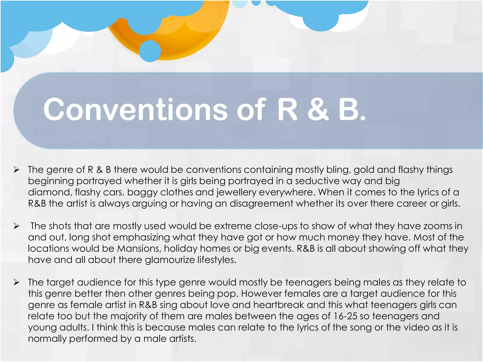  The genre of R & B there would be conventions containing mostly bling, gold and flashy things
beginning portrayed whether it is girls being portrayed in a seductive way and big
diamond, flashy cars, baggy clothes and jewellery everywhere. When it comes to the lyrics of a
R&B the artist is always arguing or having an disagreement whether its over there career or girls.
 The shots that are mostly used would be extreme close-ups to show of what they have zooms in
and out, long shot emphasizing what they have got or how much money they have. Most of the
locations would be Mansions, holiday homes or big events. R&B is all about showing off what they
have and all about there glamourize lifestyles.
 The target audience for this type genre would mostly be teenagers being males as they relate to
this genre better then other genres being pop. However females are a target audience for this
genre as female artist in R&B sing about love and heartbreak and this what teenagers girls can
relate too but the majority of them are males between the ages of 16-25 so teenagers and
young adults. I think this is because males can relate to the lyrics of the song or the video as it is
normally performed by a male artists.
Conventions of R & B.
 