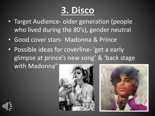 3. Disco
• Target Audience- older generation (people
who lived during the 80’s), gender neutral
• Good cover stars- Madonna & Prince
• Possible ideas for coverline- ‘get a early
glimpse at prince’s new song’ & ‘back stage
with Madonna”

 