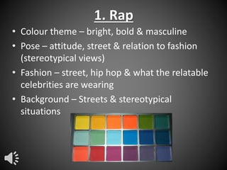 1. Rap
• Colour theme – bright, bold & masculine
• Pose – attitude, street & relation to fashion
(stereotypical views)
• Fashion – street, hip hop & what the relatable
celebrities are wearing
• Background – Streets & stereotypical
situations

 