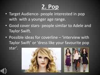 2. Pop
• Target Audience- people interested in pop
with with a younger age range.
• Good cover stars- people similar to Adele and
Taylor Swift.
• Possible ideas for coverline – ‘interview with
Taylor Swift’ or ‘dress like your favourite pop
star’.

 