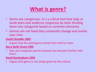 What is genre? 
• Genre are categorises- it is a critical tool that help us 
study texts and audience responses by texts dividing 
them into categories based on common elements. 
• Genres are not fixed they constantly change and evolve 
over time 
David Chandler-2001 
• Argues that the word genre comes from work or class. 
Barry Keith Grant-1995 
• Says you recognises genres because you become familiar with 
them. 
David Buckingham-1993 
• Argues that genre is not simply given by the culture. 
 