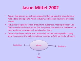 Jason Mittel-2002 
• Argues that genres are cultural categories that surpass the boundaries of 
media texts and operate within industry, audience and cultural practices 
as well. 
• Industries use genres to sell products to audiences, media producers use 
familiar codes and conventions that very often make cultural references to 
their audience knowledge of society other texts. 
• Genre also allows audiences to make choices about what products they 
want to consume through acceptance in order to fulfil particular pleasure. 
Genre Audience 
Text 
Institution 
 