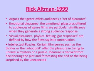 Rick Altman-1999 
• Argues that genre offers audiences a ‘set of pleasures’ 
• Emotional pleasures- the emotional pleasures offered 
to audiences of genre films are particular significance 
when they generate a strong audience response. 
• Visual pleasures- physical feeling ‘gut responses’ are 
defined by how the films stylistic construction. 
• Intellectual Puzzles: Certain film genres such as the 
thriller or the ‘whodunit’ offer the pleasure in trying to 
unravel a mystery or a puzzle. Pleasure is derived from 
deciphering the plot and forecasting the end or the being 
surprised by the unexpected 
 