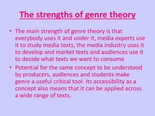 The strengths of genre theory 
• The main strength of genre theory is that 
everybody uses it and under it, media experts use 
it to study media texts, the media industry uses it 
to develop and market texts and audiences use it 
to decide what texts we want to consume 
• Potential for the same concept to be understood 
by producers, audiences and students make 
genre a useful critical tool. Its accessibility as a 
concept also means that it can be applied across 
a wide range of texts. 
 
