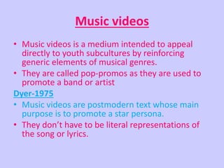 Music videos 
• Music videos is a medium intended to appeal 
directly to youth subcultures by reinforcing 
generic elements of musical genres. 
• They are called pop-promos as they are used to 
promote a band or artist 
Dyer-1975 
• Music videos are postmodern text whose main 
purpose is to promote a star persona. 
• They don’t have to be literal representations of 
the song or lyrics. 
