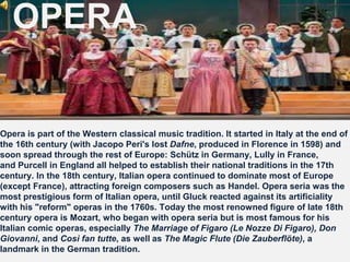OPERA
Opera is part of the Western classical music tradition. It started in Italy at the end of
the 16th century (with Jacopo Peri's lost Dafne, produced in Florence in 1598) and
soon spread through the rest of Europe: Schütz in Germany, Lully in France,
and Purcell in England all helped to establish their national traditions in the 17th
century. In the 18th century, Italian opera continued to dominate most of Europe
(except France), attracting foreign composers such as Handel. Opera seria was the
most prestigious form of Italian opera, until Gluck reacted against its artificiality
with his "reform" operas in the 1760s. Today the most renowned figure of late 18th
century opera is Mozart, who began with opera seria but is most famous for his
Italian comic operas, especially The Marriage of Figaro (Le Nozze Di Figaro), Don
Giovanni, and Così fan tutte, as well as The Magic Flute (Die Zauberflöte), a
landmark in the German tradition.
 