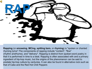 RAP
Rapping (or emceeing, MCing, spitting bars, or rhyming) is "spoken or chanted
rhyming lyrics".The components of rapping include "content", "flow"
(rhythm andrhyme), and "delivery". Rapping is distinct from spoken-word poetry in
that it is performed in time to a beat. Rapping is often associated with and a primary
ingredient of hip-hop music, but the origins of the phenomenon can be said to
predate hip-hop culture by centuries. It can also be found in alternative rock such as
that of Cake and the Red Hot Chili Peppers
 