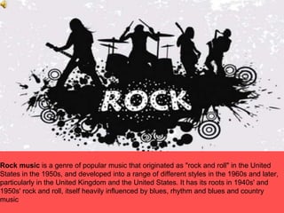 Rock music is a genre of popular music that originated as "rock and roll" in the United
States in the 1950s, and developed into a range of different styles in the 1960s and later,
particularly in the United Kingdom and the United States. It has its roots in 1940s' and
1950s' rock and roll, itself heavily influenced by blues, rhythm and blues and country
music
 