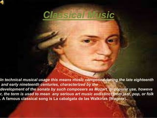 Classical Music
In technical musical usage this means music composed during the late eighteenth
and early nineteenth centuries, characterized by the
development of the sonata by such composers as Mozart. In popular use, howeve
r, the term is used to mean any serious art music asdistinct from jazz, pop, or folk
. A famous classical song is La cabalgata de las Walkirias (Wagner).
 