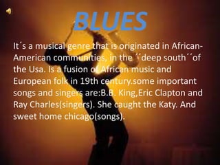 BLUES
It´s a musical genre that is originated in African-
American communities, in the ´´deep south´´of
the Usa. Is a fusion of African music and
European folk in 19th century.some important
songs and singers are:B.B. King,Eric Clapton and
Ray Charles(singers). She caught the Katy. And
sweet home chicago(songs).
 