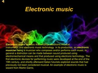 Electronic music
Electronic music is music that employs electronic musical
instruments and electronic music technology in its production, an electronic
musician being a musician who composes and/or performs such music. In
general a distinction can be made between sound produced using
electromechanical means and that produced using electronic technology. The
first electronic devices for performing music were developed at the end of the
19th century, and shortly afterward Italian futurists explored sounds that had
previously not been considered musical. An example of electronic music is
wizard from Martin Garrix.
 