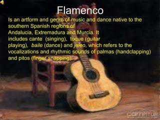 Flamenco
Is an artform and genre of music and dance native to the
southern Spanish regions of
Andalucia, Extremadura and Murcia. It
includes cante (singing), toque (guitar
playing), baile (dance) and jaleo, which refers to the
vocalizations and rhythmic sounds of palmas (handclapping)
and pitos (finger snapping).
 