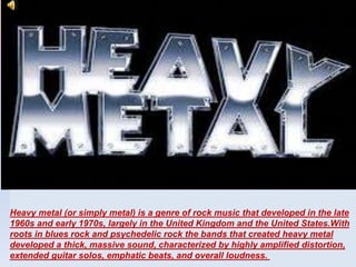 Heavy metal (or simply metal) is a genre of rock music that developed in the late
1960s and early 1970s, largely in the United Kingdom and the United States.With
roots in blues rock and psychedelic rock the bands that created heavy metal
developed a thick, massive sound, characterized by highly amplified distortion,
extended guitar solos, emphatic beats, and overall loudness.
 