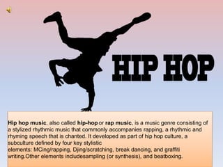 Hip hop music, also called hip-hop or rap music, is a music genre consisting of
a stylized rhythmic music that commonly accompanies rapping, a rhythmic and
rhyming speech that is chanted. It developed as part of hip hop culture, a
subculture defined by four key stylistic
elements: MCing/rapping, Djing/scratching, break dancing, and graffiti
writing.Other elements includesampling (or synthesis), and beatboxing.
 
